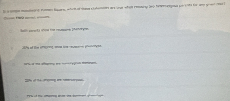 In a simple momobyord Punnett Square, which of these statements are true when crossing two heterozygous parents for any given trait?
Glasse TWO comect asmers.
Both parents show the recessive phenotype.
25% of the offspring show the recessive phenatype.
50% of the oftspring are homozygous dominant.
25% of the offspring are haterozygous.
TT of te aftpring show the dommant pranstype.