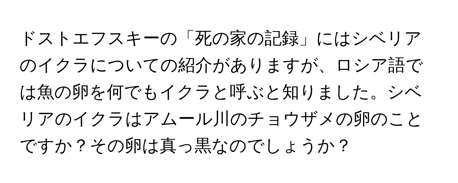 ドストエフスキーの「死の家の記録」にはシベリアのイクラについての紹介がありますが、ロシア語では魚の卵を何でもイクラと呼ぶと知りました。シベリアのイクラはアムール川のチョウザメの卵のことですか？その卵は真っ黒なのでしょうか？