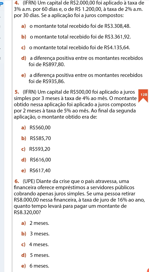 (IFRN) Um capital de R$2.000,00 foi aplicado à taxa de
3% a.m. por 60 dias e, o de R$ 1.200,00, à taxa de 2% a.m.
por 30 dias. Se a aplicação foi a juros compostos:
a) o montante total recebido foi de R$3.308,48.
b) o montante total recebido foi de R$3.361,92.
c) o montante total recebido foi de R$4.135,64.
d) a diferença positiva entre os montantes recebidos
foi de R$897,80.
e) a diferença positiva entre os montantes recebidos
foi de R$935,86.
5. (IFRN) Um capital de R$500,00 foi aplicado a juros 128
simples por 3 meses à taxa de 4% ao mês. O montante
obtido nessa aplicação foi aplicado a juros compostos
por 2 meses à taxa de 5% ao mês. Ao final da segunda
aplicação, o montante obtido era de:
a) R$560,00
b) R$585,70
c) R$593,20
d) R$616,00
e) R$617,40
6. (UPE) Diante da crise que o país atravessa, uma
financeira oferece empréstimos a servidores públicos
cobrando apenas juros simples. Se uma pessoa retirar
R$8.000,00 nessa financeira, à taxa de juro de 16% ao ano,
quanto tempo levará para pagar um montante de
R$8.320,00?
a) 2 meses.
b) 3 meses.
c) 4 meses.
d) 5 meses.
e) 6 meses.