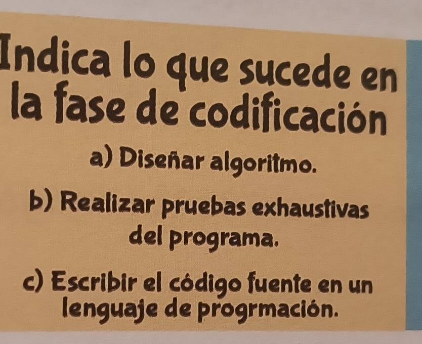 Indica lo que sųcede en
la fase de codificación
a) Diseñar algoritmo.
b) Realizar pruebas exhaustivas
del programa.
c) Escribir el código fuente en un
lenguaje de progrmación.