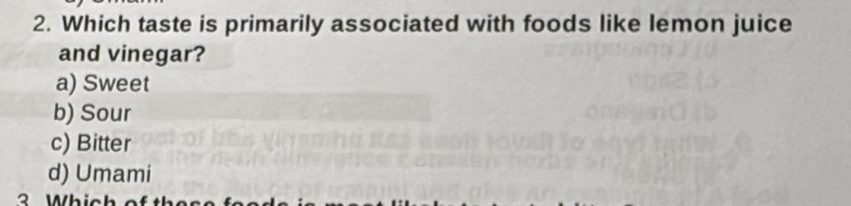 Which taste is primarily associated with foods like lemon juice
and vinegar?
a) Sweet
b) Sour
c) Bitter
d) Umami
Which c