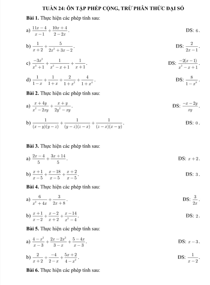 tuần 24: Ôn tập phép CộnG, trừ phân thức đại số
Bài 1. Thực hiện các phép tính sau:
a)  (11x-4)/x-1 + (10x+4)/2-2x .
DS:
b)  1/x+2 + 5/2x^2+3x-2 . DS:  2/2x-1 .
c)  (-3x^2)/x^3+1 + 1/x^2-x+1 + 1/x+1 . ĐS:  (-2(x-1))/x^2-x+1 .
d)  1/1-x + 1/1+x + 2/1+x^2 + 4/1+x^4 . ĐS:  8/1-x^8 .
Bài 2. Thực hiện các phép tính sau:
a)  (x+4y)/x^2-2xy + (x+y)/2y^2-xy . DS:  (-x-2y)/xy .
b)  1/(x-y)(y-z) + 1/(y-z)(z-x) + 1/(z-x)(x-y) . DS: D
Bài 3. Thực hiện các phép tính sau:
a)  (2x-4)/5 + (3x+14)/5 . DS: x+2.
b)  (x+1)/x-5 + (x-18)/x-5 + (x+2)/x-5 . DS: 3 .
Bài 4. Thực hiện các phép tính sau:
a)  6/x^2+4x + 3/2x+8 . ĐS:  3/2x .
b)  (x+1)/x-2 + (x-2)/x+2 + (x-14)/x^2-4 . ĐS: 2 .
Bài 5. Thực hiện các phép tính sau:
a)  (4-x^2)/x-3 + (2x-2x^2)/3-x + (5-4x)/x-3 . DS: x-3.
b)  2/x+2 + (-4)/2-x + (5x+2)/4-x^2 . ĐS:  1/x-2 .
Bài 6. Thực hiện các phép tính sau: