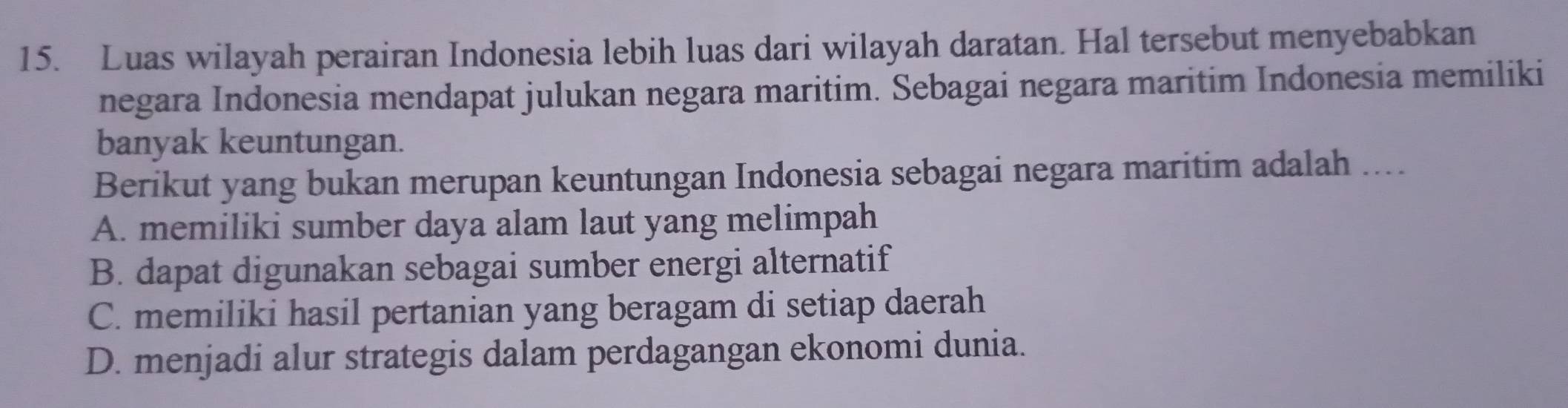 Luas wilayah perairan Indonesia lebih luas dari wilayah daratan. Hal tersebut menyebabkan
negara Indonesia mendapat julukan negara maritim. Sebagai negara maritim Indonesia memiliki
banyak keuntungan.
Berikut yang bukan merupan keuntungan Indonesia sebagai negara maritim adalah ....
A. memiliki sumber daya alam laut yang melimpah
B. dapat digunakan sebagai sumber energi alternatif
C. memiliki hasil pertanian yang beragam di setiap daerah
D. menjadi alur strategis dalam perdagangan ekonomi dunia.