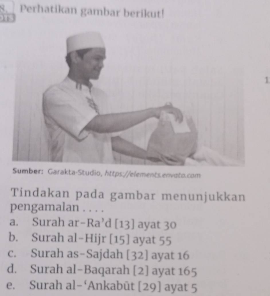 Perhatikan gambar berikut! 
15 
1 
Sumber: Garakta-Studio, https://elements.envoto.com 
Tindakan pada gambar menunjukkan 
pengamalan . . . . 
a. Surah ar-Ra’d [13] ayat 30
b. Surah al-Hijr [15] ayat 55
c. Surah as-Sajdah [32] ayat 16
d. Surah al-Baqarah [2] ayat 165
e. Surah al-‘Ankabūt [29] ayat 5