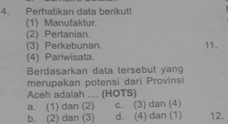 Perhatikan data berikut!
(1) Manufaktur.
(2) Pertanian.
(3) Perkebunan. 11.
(4) Pariwisata.
Berdasarkan data tersebut yang
merupakan potensi dari Provinsi
Aceh adalah .... (HOTS)
a. (1) dan (2) c. (3) dan (4)
b. (2) dan (3) d. (4) dan (1) 12.