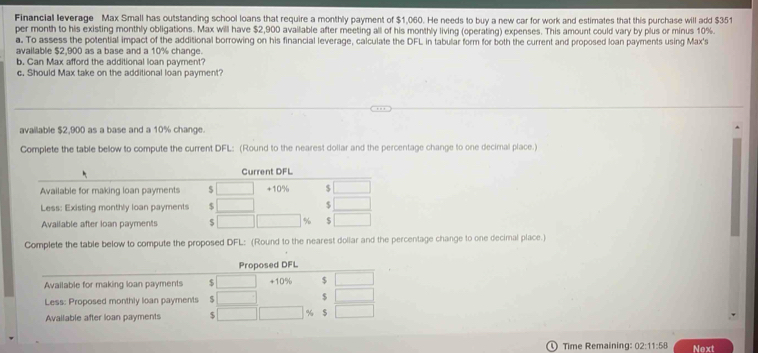 Financial leverage Max Small has outstanding school loans that require a monthly payment of $1,060. He needs to buy a new car for work and estimates that this purchase will add $351
per month to his existing monthly obligations. Max will have $2,900 available after meeting all of his monthly living (operating) expenses. This amount could vary by plus or minus 10%.
a. To assess the potential impact of the additional borrowing on his financial leverage, calculate the DFL in tabular form for both the current and proposed loan payments using Max's
available $2,900 as a base and a 10% change.
b. Can Max afford the additional loan payment?
c. Should Max take on the additional loan payment?
available $2,900 as a base and a 10% change.
Complete the table bellow to compute the current DFL: (Round to the nearest dollar and the percentage change to one decimal place.)
Complete the table below to compute the proposed DFL: (Round to the nearest dollar and the percentage change to one decimal place.)
Time Remaining: 02:11:58 Next
