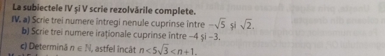 La subiectele IV și V scrie rezolvările complete. 
IV. a) Scrie trei numere întregi nenule cuprinse între -sqrt(5) și sqrt(2). 
b) Scrie trei numere iraționale cuprinse între -4 şi -3. 
c) Determină n∈ N I, astfel încât n<5sqrt(3) .