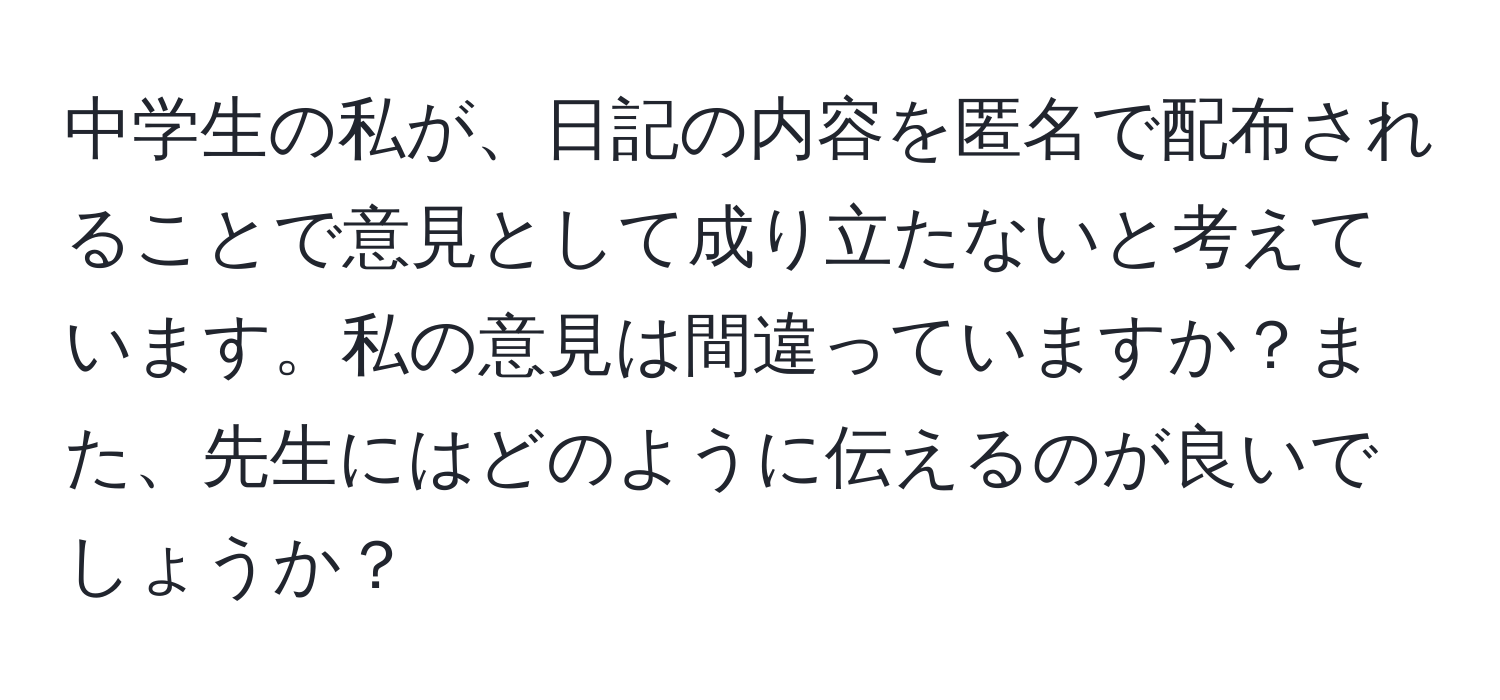 中学生の私が、日記の内容を匿名で配布されることで意見として成り立たないと考えています。私の意見は間違っていますか？また、先生にはどのように伝えるのが良いでしょうか？