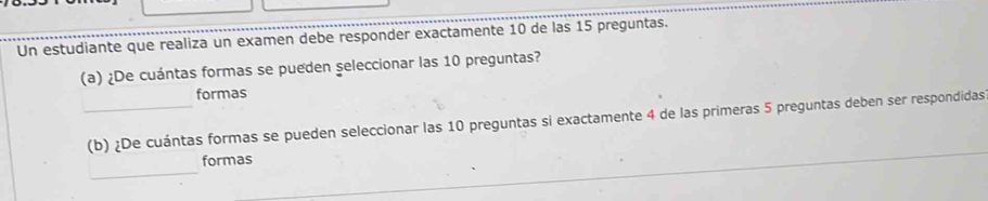 Un estudiante que realiza un examen debe responder exactamente 10 de las 15 preguntas. 
(a) ¿De cuántas formas se pueden seleccionar las 10 preguntas? 
formas 
_(b) ¿De cuántas formas se pueden seleccionar las 10 preguntas si exactamente 4 de las primeras 5 preguntas deben ser respondidas 
_ 
formas