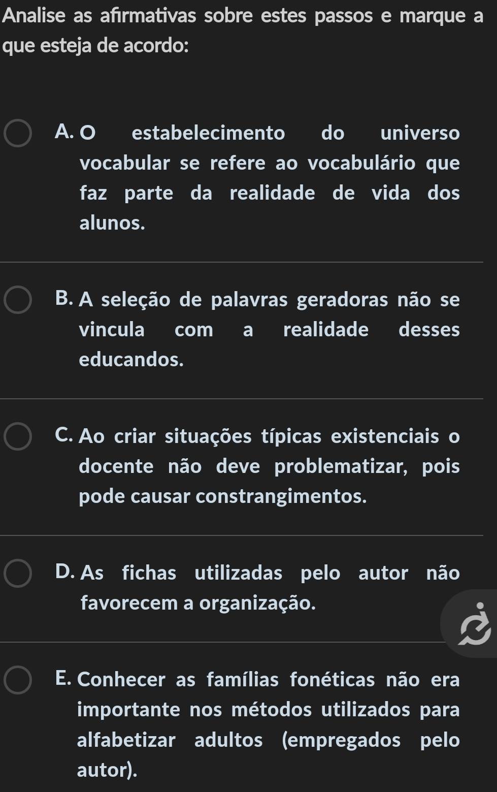 Analise as afırmativas sobre estes passos e marque a
que esteja de acordo:
A. O estabelecimento do universo
vocabular se refere ao vocabulário que
faz parte da realidade de vida dos
alunos.
B. A seleção de palavras geradoras não se
vincula com a realidade desses
educandos.
C. Ao criar situações típicas existenciais o
docente não deve problematizar, pois
pode causar constrangimentos.
D. As fichas utilizadas pelo autor não
favorecem a organização.
E. Conhecer as famílias fonéticas não era
importante nos métodos utilizados para
alfabetizar adultos (empregados pelo
autor).