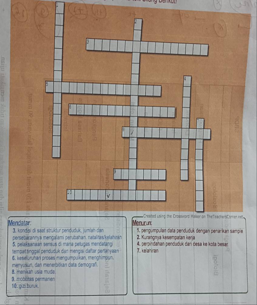 Mendatar 
3. kondisi di saat struktur penduduk, jumlah dan 1. pengumpulan data penduduk dengan penarikan sample 
persebarannya mengalami perubahan. natalitas/kelahiran 2. Kurangnya kesempatan kerja 
5. pelaksanaan sensus di mana petugas mendatangi 4. perpindahan penduduk dari desa ke kota besar 
tempat tinggal penduduk dan mengisi daftar pertanyaan 7. ke ahiran 
6. keseluruhan proses mengumpulkan, menghimpun. 
menyušun, dan menerbitkan data demograf. 
B. menikah usia muda. 
9. mobilitas permanen 
10. gizi buruk. 
2