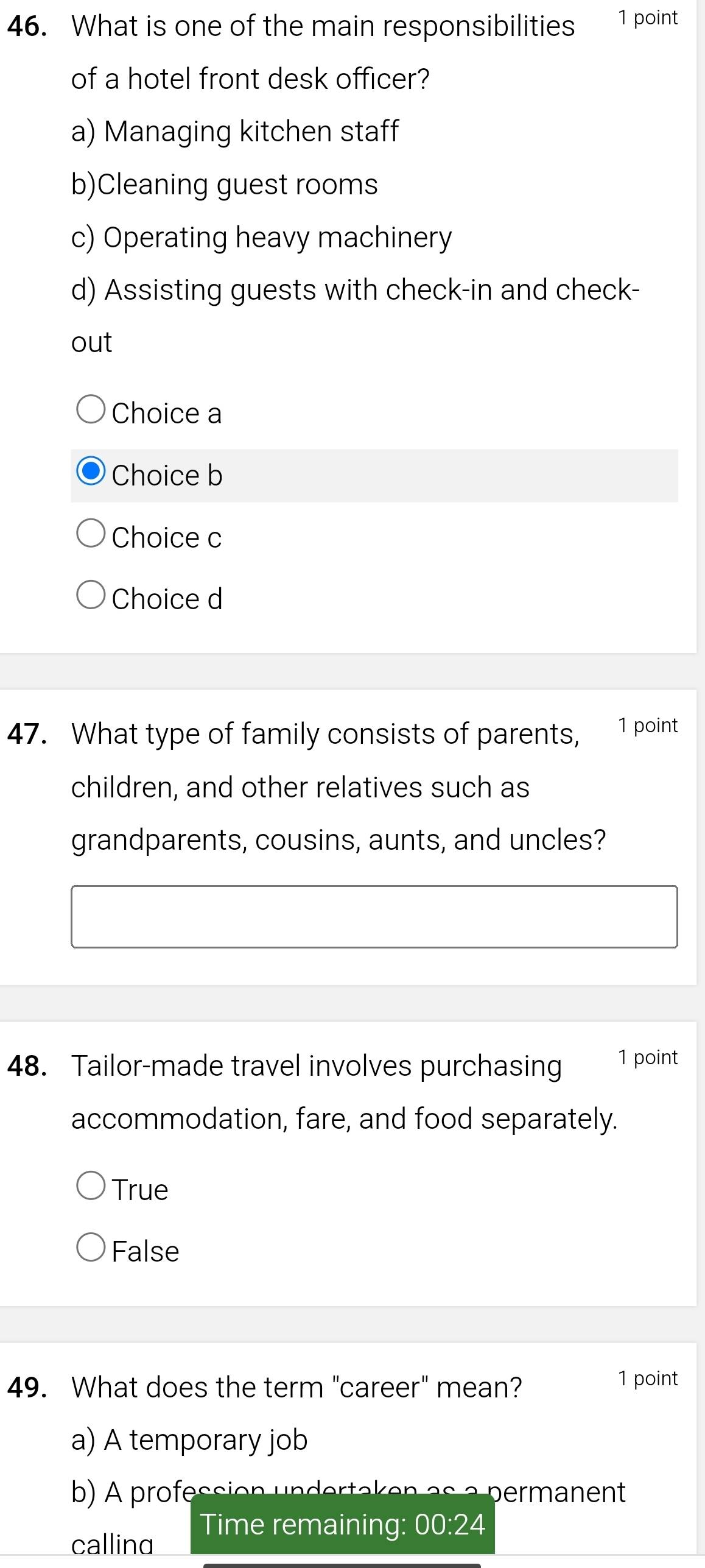 What is one of the main responsibilities 1 point
of a hotel front desk officer?
a) Managing kitchen staff
b)Cleaning guest rooms
c) Operating heavy machinery
d) Assisting guests with check-in and check-
out
Choice a
Choice b
Choice c
Choice d
47. What type of family consists of parents, 1 point
children, and other relatives such as
grandparents, cousins, aunts, and uncles?
48. Tailor-made travel involves purchasing 1 point
accommodation, fare, and food separately.
True
False
49. What does the term "career" mean? 1 point
a) A temporary job
b) A profession undertaken as a permanent
Time remaining: 00:24
callind
