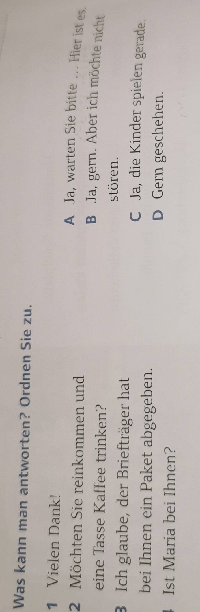 Was kann man antworten? Ordnen Sie zu.
1 Vielen Dank!
A Ja, warten Sie bitte … Hier ist es.
2 Möchten Sie reinkommen und
B Ja, gern. Aber ich möchte nicht
eine Tasse Kaffee trinken?
stören.
3 Ich glaube, der Briefträger hat
C Ja, die Kinder spielen gerade.
bei Ihnen ein Paket abgegeben.
D Gern geschehen.
Ist Maria bei Ihnen?