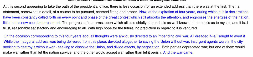 At this second appearing to take the oath of the presidential office, there is less occasion for an extended address than there was at the first. Then a 
statement, somewhat in detail, of a course to be pursued, seemed fitting and proper. Now, at the expiration of four years, during which public declarations 
have been constantly called forth on every point and phase of the great contest which still absorbs the attention, and engrosses the energies of the nation, 
little that is new could be presented. The progress of our arms, upon which all else chiefly depends, is as well known to the public as to myself; and it is, I 
trust, reasonably satisfactory and encouraging to all. With high hope for the future, no prediction in regard to it is ventured. 
On the occasion corresponding to this four years ago, all thoughts were anxiously directed to an impending civil war. All dreaded it--all sought to avert it . 
While the inaugural address was being delivered from this place, devoted altogether to saving the Union without war, insurgent agents were in the city 
seeking to destroy it without war - seeking to dissolve the Union, and divide effects, by negotiation. Both parties deprecated war; but one of them would 
make war rather than let the nation survive; and the other would accept war rather than let it perish. And the war came.