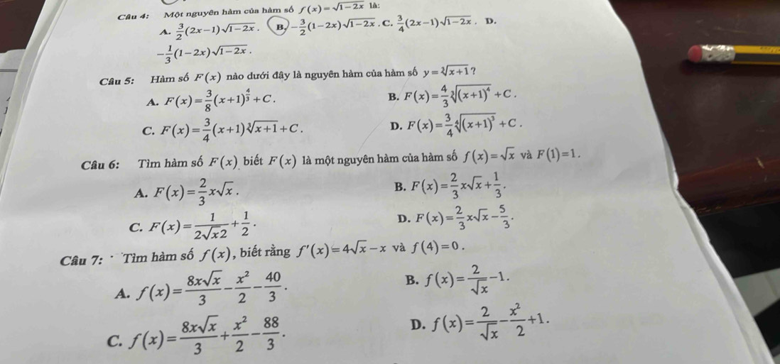 Một nguyên hàm của hàm số f(x)=sqrt(1-2x) là:
A.  3/2 (2x-1)sqrt(1-2x) - 3/2 (1-2x)sqrt(1-2x). C.  3/4 (2x-1)sqrt(1-2x),D
- 1/3 (1-2x)sqrt(1-2x).
Câu 5: Hàm số F(x) nào dưới đây là nguyên hàm của hàm số y=sqrt[3](x+1) ?
A. F(x)= 3/8 (x+1)^ 4/3 +C. B. F(x)= 4/3 sqrt[3]((x+1)^4)+C.
C. F(x)= 3/4 (x+1)sqrt[3](x+1)+C.
D. F(x)= 3/4 sqrt[4]((x+1)^3)+C.
Câu 6: Tìm hàm số F(x) biết F(x) là một nguyên hàm của hàm số f(x)=sqrt(x) và F(1)=1.
A. F(x)= 2/3 xsqrt(x).
B. F(x)= 2/3 xsqrt(x)+ 1/3 .
C. F(x)= 1/2sqrt(x)2 + 1/2 .
D. F(x)= 2/3 xsqrt(x)- 5/3 .
Câu 7:  Tìm hàm số f(x) , biết rằng f'(x)=4sqrt(x)-x và f(4)=0.
A. f(x)= 8xsqrt(x)/3 - x^2/2 - 40/3 . B. f(x)= 2/sqrt(x) -1.
C. f(x)= 8xsqrt(x)/3 + x^2/2 - 88/3 . D. f(x)= 2/sqrt(x) - x^2/2 +1.