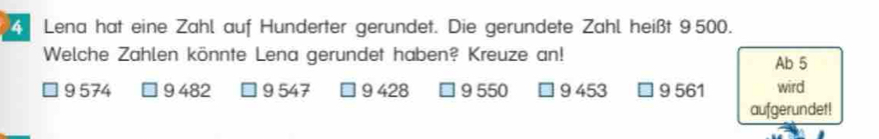 Lena hat eine Zahl auf Hunderter gerundet. Die gerundete Zahl heißt 9 500.
Welche Zahlen könnte Lena gerundet haben? Kreuze an! Ab 5
9 574 9 482 9 547 9 428 9 550 9 453 □ 9 561 wird
aufgerundet!