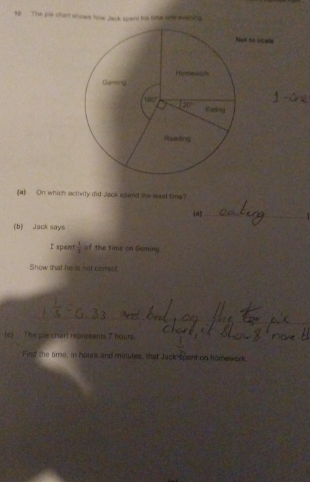 10 . The pie chart shows now Jack spent his timle ihe evening
t to scale
_
(a) On which activity did Jack spend the least time?
(a)_
(b) Jack says
I spent  1/3  of the time on Gaming.
Show that he is not correct
__
_
(c) The pie chart represents 7 hours.
Find the time, in hours and minutes, that Jack spent on homework.