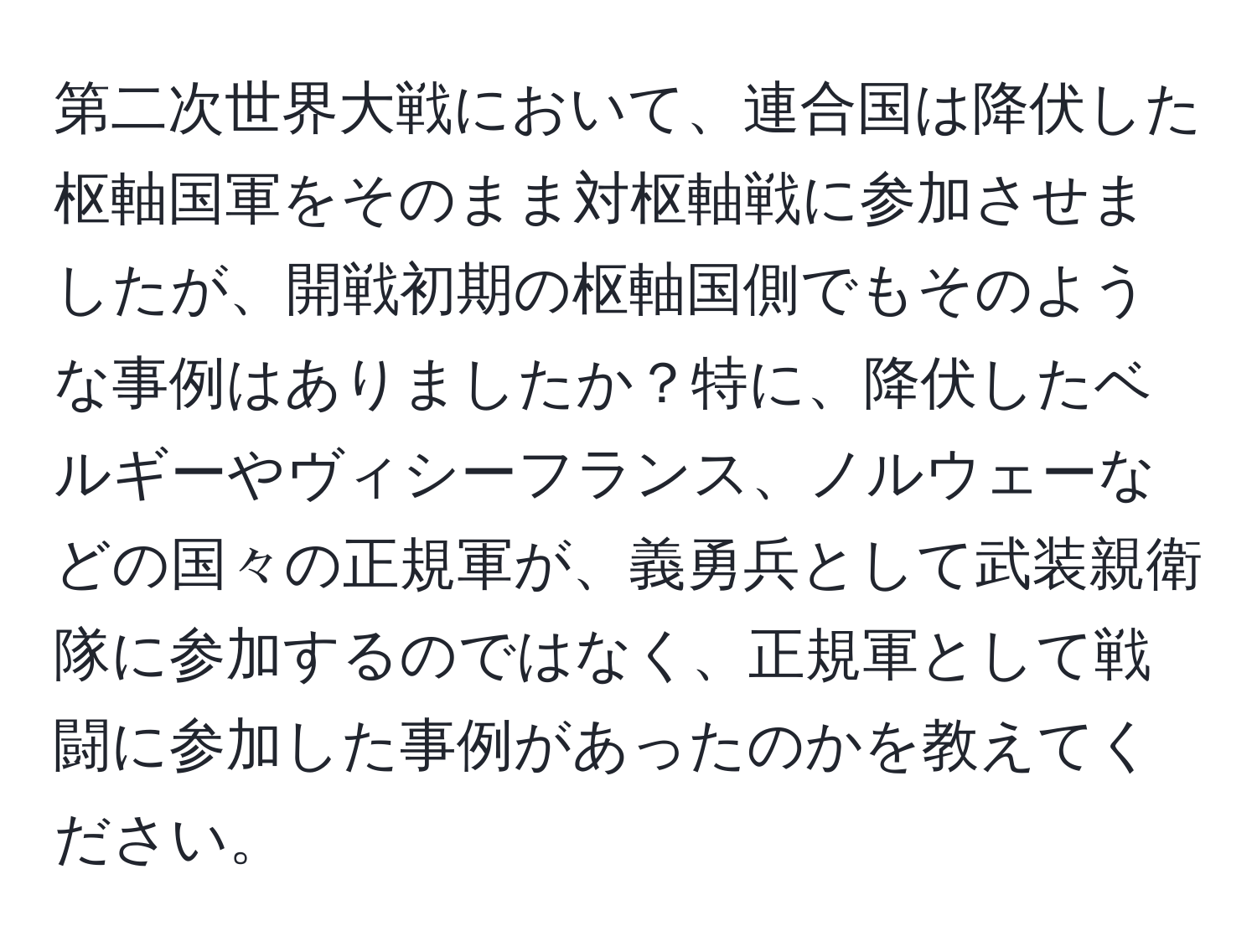 第二次世界大戦において、連合国は降伏した枢軸国軍をそのまま対枢軸戦に参加させましたが、開戦初期の枢軸国側でもそのような事例はありましたか？特に、降伏したベルギーやヴィシーフランス、ノルウェーなどの国々の正規軍が、義勇兵として武装親衛隊に参加するのではなく、正規軍として戦闘に参加した事例があったのかを教えてください。