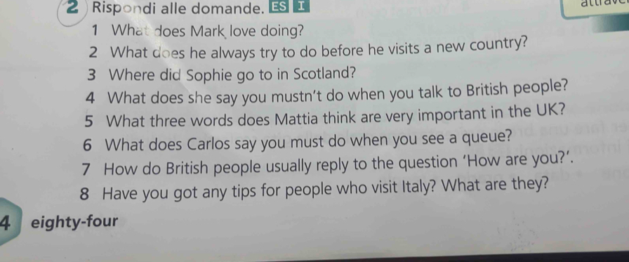 Rispondi alle domande. ESI 
1 What does Mark love doing? 
2 What does he always try to do before he visits a new country? 
3 Where did Sophie go to in Scotland? 
4 What does she say you mustn't do when you talk to British people? 
5 What three words does Mattia think are very important in the UK? 
6 What does Carlos say you must do when you see a queue? 
7 How do British people usually reply to the question ‘How are you?’. 
8 Have you got any tips for people who visit Italy? What are they? 
4 eighty-four