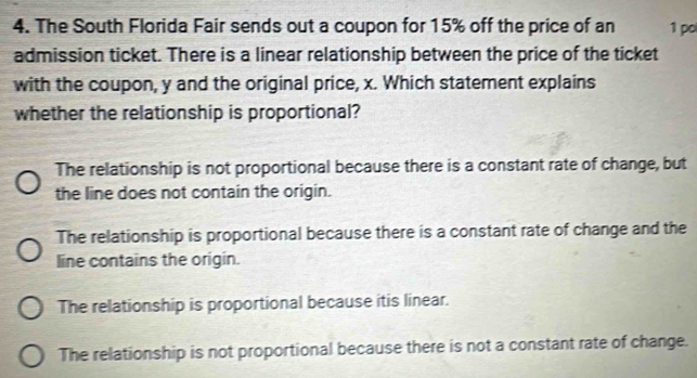 The South Florida Fair sends out a coupon for 15% off the price of an 1 po
admission ticket. There is a linear relationship between the price of the ticket
with the coupon, y and the original price, x. Which statement explains
whether the relationship is proportional?
The relationship is not proportional because there is a constant rate of change, but
the line does not contain the origin.
The relationship is proportional because there is a constant rate of change and the
line contains the origin.
The relationship is proportional because itis linear.
The relationship is not proportional because there is not a constant rate of change.