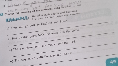 4 ) 
_ 
Change the meaning of the sentences using neither ... nor 
EXAMPLE： She likes both apples and bananas. 
She likes neither apples nor bananas. 
1) They will go both to England and Spain. 
2) Her brother plays both the piano and the violin. 
_ 
_ 
3) The cat killed both the mouse and the bird. 
4) The boy saved both the dog and the cat. 
49