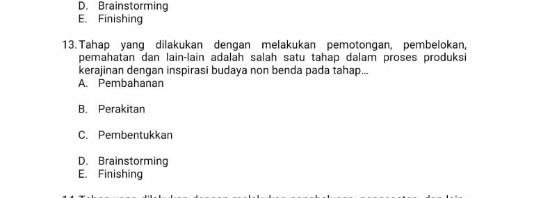 D. Brainstorming
E. Finishing
13. Tahap yang dilakukan dengan melakukan pemotongan, pembelokan,
pemahatan dan lain-lain adalah salah satu tahap dalam proses produksi
kerajinan dengan inspirasi budaya non benda pada tahap...
A. Pembahanan
B. Perakitan
C. Pembentukkan
D. Brainstorming
E. Finishing