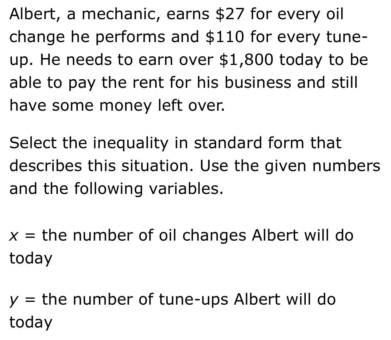 Albert, a mechanic, earns $27 for every oil 
change he performs and $110 for every tune- 
up. He needs to earn over $1,800 today to be 
able to pay the rent for his business and still 
have some money left over. 
Select the inequality in standard form that 
describes this situation. Use the given numbers 
and the following variables.
x= the number of oil changes Albert will do 
today
y= the number of tune-ups Albert will do 
today