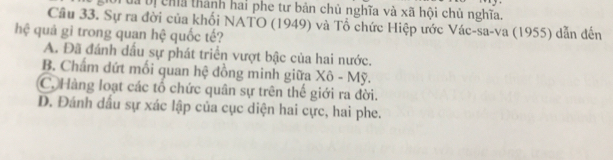 Đa bị chía thành hai phe tư bản chủ nghĩa và xã hội chủ nghĩa.
Cầu 33. Sự ra đời của khối NATO (1949) và Tổ chức Hiệp ước Vác-sa-va (1955) dẫn đến
hệ quả gi trong quan hệ quốc tế?
A. Đã đánh dầu sự phát triển vượt bậc của hai nước.
B. Chẩm dứt mối quan hệ đồng minh giữa Xô - Mỹ.
C. Hàng loạt các tổ chức quân sự trên thế giới ra đời.
D. Đánh dầu sự xác lập của cục diện hai cực, hai phe.