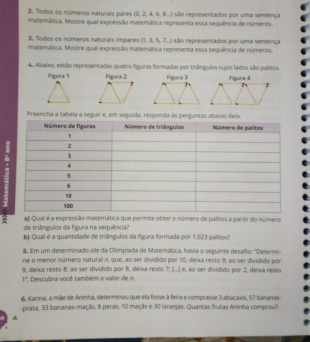 Todos os números naturais pares (0, 2, 4, 6, 8...) são representados por uma sentença 
matemática. Mostre qual expressão matemática representa essa sequência de números. 
3. Todos os números naturais ímpares (1, 3, 5, 7...) são representados por uma sentença 
matemática. Mostre qual expressão matemática representa essa sequência de números. 
4. Abaixo, estão representadas quatro figuras formadas por triângulos cujos lados são palitos. 
Figura 1 Figura 2 Figura 3 
Preencha a tabela a seguir e, em seguida, responda às perguntas abaixo dela. 
a) Qual é a expressão matemática que permite obter o número de palitos a partir do número 
de triângulos da figura na sequência? 
b) Qual é a quantidade de triângulos da figura formada por 1.023 palitos? 
5. Em um determinado site da Olimpíada de Matemática, havia o seguinte desafio: "Determi- 
ne o menor número natural n, que, ao ser dividido por 10, deixa resto 9; ao ser dividido por
9, deixa resto 8; ao ser dividido por 8, deixa resto 7; [...] e, ao ser dividido por 2, deixa resto 
1''. Descubra você também o valor de n. 
6. Karina, a mãe de Aninha, determinou que ela fosse à feira e comprasse 3 abacaxis, 57 bananas- 
-prata, 33 bananas-maçãs, 8 peras, 10 maçãs e 30 laranjas. Quantas frutas Aninha comprou?