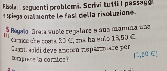 Risolvi i seguenti problemi. Scrivi tutti i passaggi 
e spiega oralmente le fasi della risoluzione.
5 Regalo Greta vuole regalare a sua mamma una 
In 
cornice che costa 20 €, ma ha solo 18,50 €. 
Quanti soldi deve ancora risparmiare per 
comprare la cornice?
[1,50∈ ]