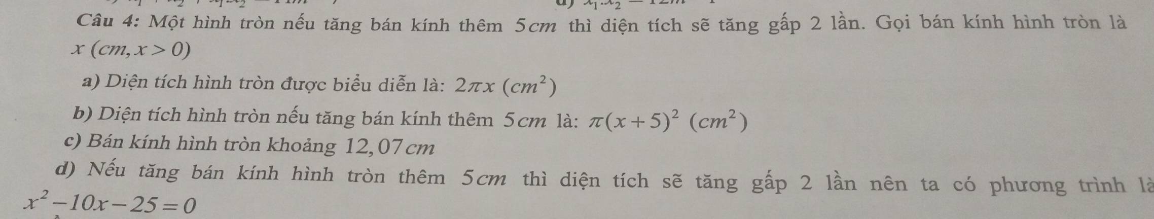 Một hình tròn nếu tăng bán kính thêm 5cm thì diện tích sẽ tăng gấp 2 lần. Gọi bán kính hình tròn là
x(cm,x>0)
a) Diện tích hình tròn được biểu diễn là: 2π x(cm^2)
b) Diện tích hình tròn nếu tăng bán kính thêm 5cm là: π (x+5)^2(cm^2)
c) Bán kính hình tròn khoảng 12,07 cm
d) Nếu tăng bán kính hình tròn thêm 5cm thì diện tích sẽ tăng gấp 2 lần nên ta có phương trình là
x^2-10x-25=0