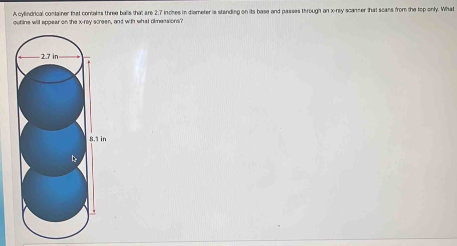 A cylindrical container that contains three balls that are 2.7 inches in diameter is standing on its base and passes through an x -ray scanner that scans from the top only. What 
outline will appear on the x -ray screen, and with what dimensions?