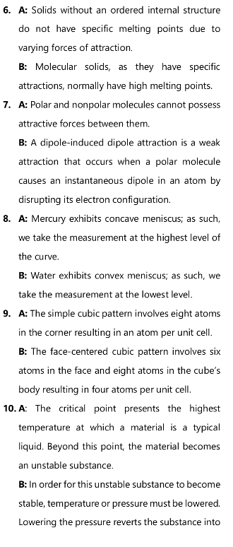 A: Solids without an ordered internal structure
do not have specific melting points due to
varying forces of attraction.
B: Molecular solids, as they have specific
attractions, normally have high melting points.
7. A: Polar and nonpolar molecules cannot possess
attractive forces between them
B: A dipole-induced dipole attraction is a weak
attraction that occurs when a polar molecule
causes an instantaneous dipole in an atom by
disrupting its electron configuration.
8. A: Mercury exhibits concave meniscus; as such,
we take the measurement at the highest level of
the curve.
B: Water exhibits convex meniscus; as such, we
take the measurement at the lowest level.
9. A: The simple cubic pattern involves eight atoms
in the corner resulting in an atom per unit cell.
B: The face-centered cubic pattern involves six
atoms in the face and eight atoms in the cube's
body resulting in four atoms per unit cell.
10. A: The critical point presents the highest
temperature at which a material is a typical
liquid. Beyond this point, the material becomes
an unstable substance.
B: In order for this unstable substance to become
stable, temperature or pressure must be lowered.
Lowering the pressure reverts the substance into