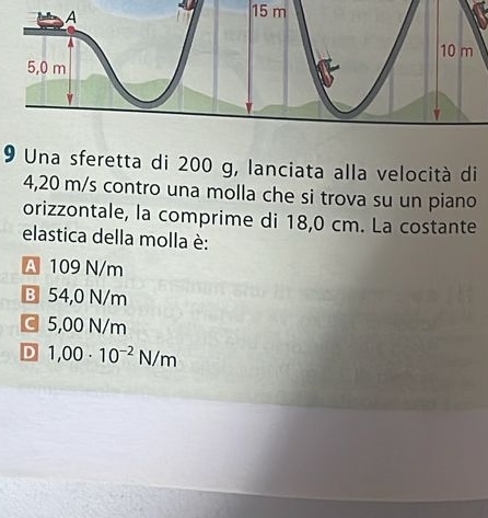 15 m
9 Una sferetta di 200 g, lanciata alla velocità di
4,20 m/s contro una molla che si trova su un piano
orizzontale, la comprime di 18,0 cm. La costante
elastica della molla è:
A 109 N/m
B 54,0 N/m
C 5,00 N/m
D 1,00· 10^(-2)N/m