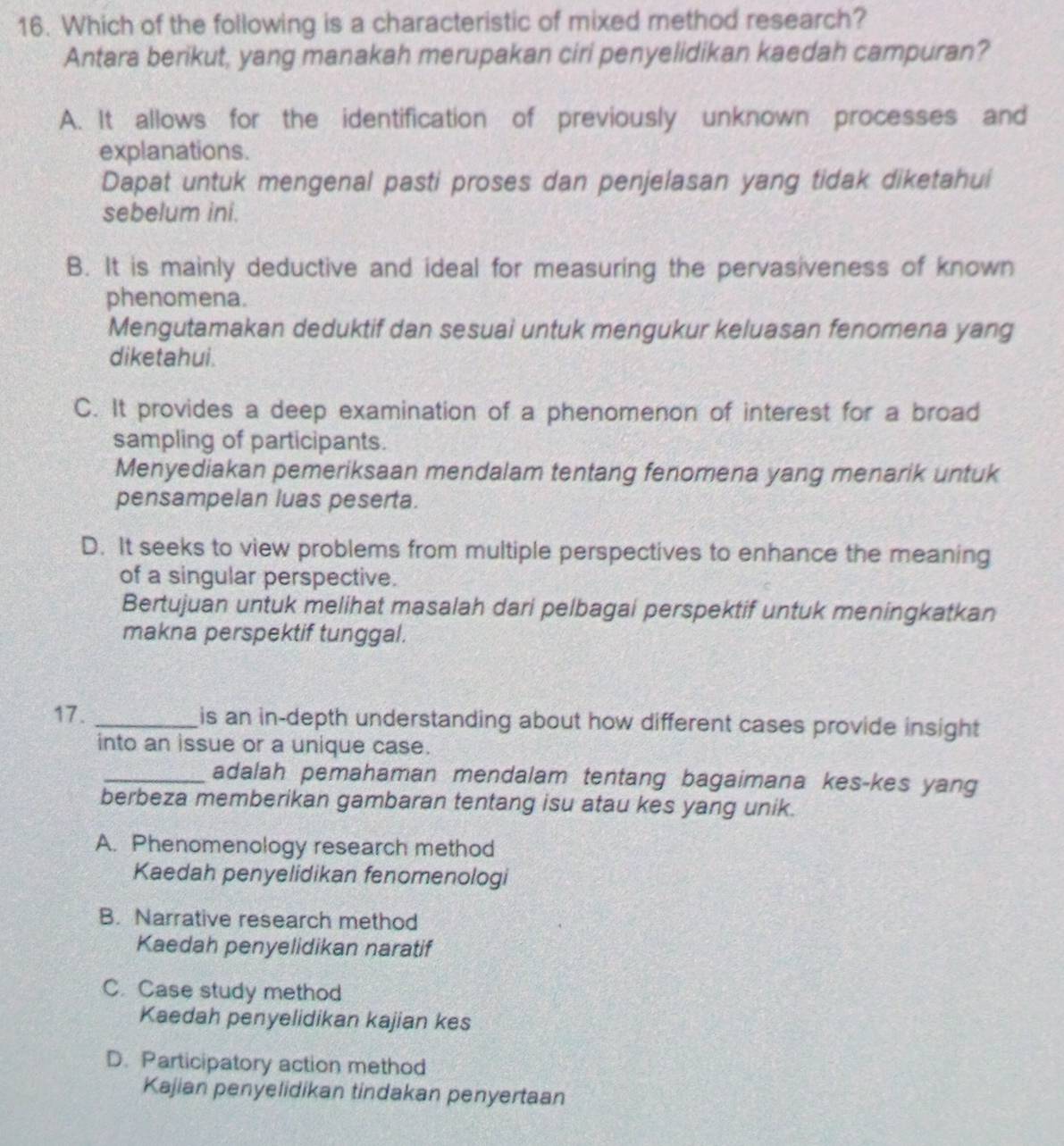 Which of the following is a characteristic of mixed method research?
Antara berikut, yang manakah merupakan ciri penyelidikan kaedah campuran?
A. It allows for the identification of previously unknown processes and
explanations.
Dapat untuk mengenal pasti proses dan penjelasan yang tidak diketahui
sebelum ini.
B. It is mainly deductive and ideal for measuring the pervasiveness of known
phenomena.
Mengutamakan deduktif dan sesuai untuk mengukur keluasan fenomena yang
diketahui.
C. It provides a deep examination of a phenomenon of interest for a broad
sampling of participants.
Menyediakan pemeriksaan mendalam tentang fenomena yang menarik untuk
pensampelan luas peserta.
D. It seeks to view problems from multiple perspectives to enhance the meaning
of a singular perspective.
Bertujuan untuk melihat masalah dari pelbagai perspektif untuk meningkatkan
makna perspektif tunggal.
17. _is an in-depth understanding about how different cases provide insight 
into an issue or a unique case.
_adalah pemahaman mendalam tentang bagaimana kes-kes yang
berbeza memberikan gambaran tentang isu atau kes yang unik.
A. Phenomenology research method
Kaedah penyelidikan fenomenologi
B. Narrative research method
Kaedah penyelidikan naratif
C. Case study method
Kaedah penyelidikan kajian kes
D. Participatory action method
Kajian penyelidikan tindakan penyertaan