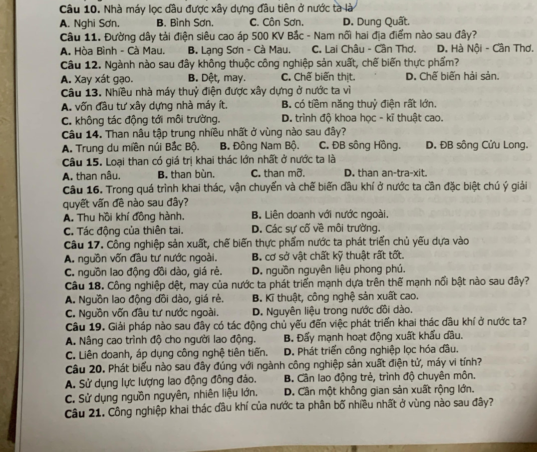 Nhà máy lọc dầu được xây dựng đầu tiên ở nước tà là
A. Nghi Sơn. B. Bình Sơn. C. Côn Sơn. D. Dung Quất.
Câu 11. Đường dây tải điện siêu cao áp 500 KV Bắc - Nam nối hai địa điểm nào sau đây?
A. Hòa Bình - Cà Mau. B. Lạng Sơn - Cà Mau. C. Lai Châu - Cần Thơ. D. Hà Nội - Cần Thơ.
Câu 12. Ngành nào sau đây không thuộc công nghiệp sản xuất, chế biến thực phẩm?
A. Xay xát gạo. B. Dệt, may. C. Chế biến thịt. D. Chế biến hải sản.
Câu 13. Nhiều nhà máy thuỷ điện được xây dựng ở nước ta vì
A. vốn đầu tư xây dựng nhà máy ít. B. có tiềm năng thuỷ điện rất lớn.
C. không tác động tới môi trường. D. trình độ khoa học - kĩ thuật cao.
Câu 14. Than nâu tập trung nhiều nhất ở vùng nào sau đây?
A. Trung du miền núi Bắc Bộ. B. Đông Nam Bộ. C. ĐB sông Hồng. D. ĐB sông Cửu Long.
Câu 15. Loại than có giá trị khai thác lớn nhất ở nước ta là
A. than nâu. B. than bùn. C. than mỡ. D. than an-tra-xit.
Câu 16. Trong quá trình khai thác, vận chuyển và chế biến đầu khí ở nước ta cần đặc biệt chú ý giải
quyết vấn đề nào sau đây?
A. Thu hồi khí đồng hành. B. Liên doanh với nước ngoài.
C. Tác động của thiên tai. D. Các sự cố về môi trường.
Câu 17. Công nghiệp sản xuất, chế biến thực phẩm nước ta phát triển chủ yếu dựa vào
A. nguồn vốn đầu tư nước ngoài. B. cơ sở vật chất kỹ thuật rất tốt.
C. nguồn lao động dồi dào, giá rẻ. D. nguồn nguyên liệu phong phú.
Câu 18. Công nghiệp dệt, may của nước ta phát triển mạnh dựa trên thế mạnh nổi bật nào sau đây?
A. Nguồn lao động dồi dào, giá rẻ. B. Kĩ thuật, công nghệ sản xuất cao.
C. Nguồn vốn đầu tư nước ngoài. D. Nguyên liệu trong nước dồi dào.
Câu 19. Giải pháp nào sau đây có tác động chủ yếu đến việc phát triển khai thác dầu khí ở nước ta?
A. Nâng cao trình độ cho người lao động. B. Đẩy mạnh hoạt động xuất khẩu dầu.
C. Liên doanh, áp dụng công nghệ tiên tiến. D. Phát triển công nghiệp lọc hóa đầu.
Câu 20. Phát biểu nào sau đây đúng với ngành công nghiệp sản xuất điện tử, máy vi tính?
A. Sử dụng lực lượng lao động đồng đảo. B. Cần lao động trẻ, trình độ chuyên môn.
C. Sử dụng nguồn nguyên, nhiên liệu lớn. D. Cần một không gian sản xuất rộng lớn.
Câu 21. Công nghiệp khai thác đầu khí của nước ta phân bố nhiều nhất ở vùng nào sau đây?