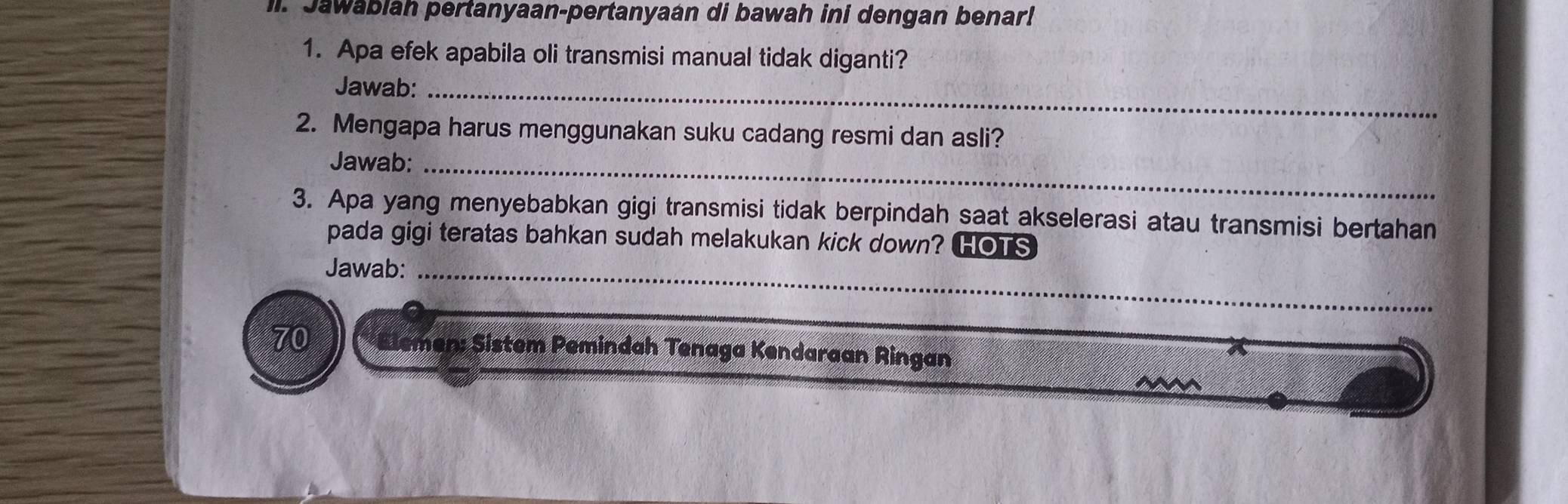 Jawablah pertanyaan-pertanyaan di bawah ini dengan benar! 
1. Apa efek apabila oli transmisi manual tidak diganti? 
Jawab:_ 
2. Mengapa harus menggunakan suku cadang resmi dan asli? 
Jawab:_ 
3. Apa yang menyebabkan gigi transmisi tidak berpindah saat akselerasi atau transmisi bertahan 
pada gigi teratas bahkan sudah melakukan kick down? 0 
Jawab:_ 
70 lemen; Sistem Pemindah Tenaga Kendaraan Ringan 
N