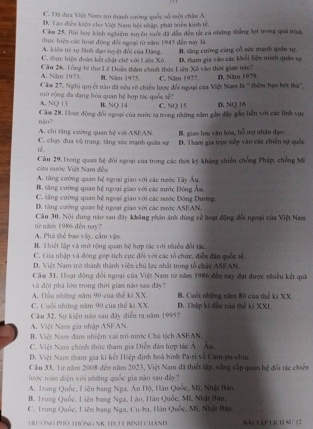 154
C. Đã dưa Việt Nam trở thành cường quốc số một châu Á.
D. Tạo điều kiện cho Việt Nam hội nhập, phát triển kinh tế.
Câu 25. Bài học kinh nghiệm xuyên suốt đã dẫn đến tất cả những thắng lợi trong quá trình
thực hiện các hoạt động đối ngoại từ năm 1945 đến nay là
A. kiên trì sự lãnh đạo tuyệt đối của Đảng. B. tăng cường cùng cố sức mạnh quân sự.
C. thực hiện đoàn kết chặt chẽ với Liên Xô. D. tham gia vào các khối liên minh quân sự.
Câu 26. Tổng bí thư Lê Duần thăm chính thức Liên Xô vào thời gian nào?
A. Năm 1973. B. Năm 1975. C. Năm 1977. D. Năm 1979.
Câu 27. Nghị quyết nào đã nêu rõ chiến lược đối ngoại của Việt Nam là " thêm bạn bớt thừ",
mở rộng đa dạng hóa quan hệ hợp tác quốc tế?
A. NQ 13 B. NQ 14 C. NQ 15 D. NQ 16
Câu 28. Hoat động đối ngoại của nước ta trong những năm gần đây gắn liền với các lĩnh vực
nào?
A. chỉ tăng cường quan hệ với ASEAN. B. giao lưu văn hóa, hỗ trợ nhân đạo.
C. chạy dua vũ trang, tăng sức mạnh quân sự D. Tham gia trực tiếp vào các chiến sự quốc
tế.
Câu 29.Trong quan hệ đối ngoại của trong các thời kỳ kháng chiến chống Pháp, chống Mĩ
cứu nước Việt Nam đều
A. tăng cường quan hệ ngoại giao với các nước Tây Âu.
B. tăng cường quan hệ ngoại giao với các nước Đông Âu.
C. tăng cường quan hệ ngoại giao với các nước Đông Dương.
D. tăng cường quan hệ ngoại giao với các nước ASEAN.
Câu 30. Nội dung nào sau đây không phản ánh đúng về hoạt động đối ngoại của Việt Nam
từ năm 1986 đến nay?
A. Phá thế bao vây, cấm vận.
B. Thiết lập và mở rộng quan hệ hợp tác với nhiều đối tác.
C. Gia nhập và đóng góp tích cực đối với các tổ chức, diễn đàn quốc tế.
D. Việt Nam trở thành thành viên chủ lực nhất trong tổ chức ASEAN.
Câu 31. Hoạt động đối ngoại của Việt Nam từ năm 1986 đến nay đạt được nhiều kết quả
và đột phá lớn trong thời gian nào sau đây?
A. Đầu những năm 90 của thế kỉ XX. B. Cuối những năm 80 của thế kỉ XX.
C. Cuối những năm 90 của thế kỉ XX. D. Thập kỉ đầu của thế kỉ XXI.
Câu 32. Sự kiện nào sau đây diễn ra năm 1995?
A. Việt Nam gia nhập ASEAN.
B. Việt Nam đảm nhiệm vai trò nước Chủ tịch ASEAN.
C. Việt Nam chính thức tham gia Diễn đàn hợp tác Á Âu.
D. Việt Nam tham gia kí kết Hiệp định hoà bình Pa-ri về Cam-pu-chia.
Câu 33. Từ năm 2008 đến năm 2023, Việt Nam đã thiết lập. nâng cấp quan hệ đối tác chiến
lược toàn diện với những quốc gia nào sau đây?
A. Trung Quốc, Liên bang Nga. Ấn Độ, Hàn Quốc, Mĩ, Nhật Ban.
B. Trung Quốc. Liên bang Nga, Lào, Hàn Quốc, Mĩ. Nhật Bản.
C. Trung Quốc, Liên bang Nga, Cu-ba, Hàn Quốc, Mì, Nhật Bản,
TrưởNG PHỏ THôNG NK 1D.T1 Bình Chánh bài Lập lịch sự 12