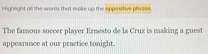 Highlight all the words that make up the appositive phrase. 
The famous soccer player Ernesto de la Cruz is making a guest 
appearance at our practice tonight.