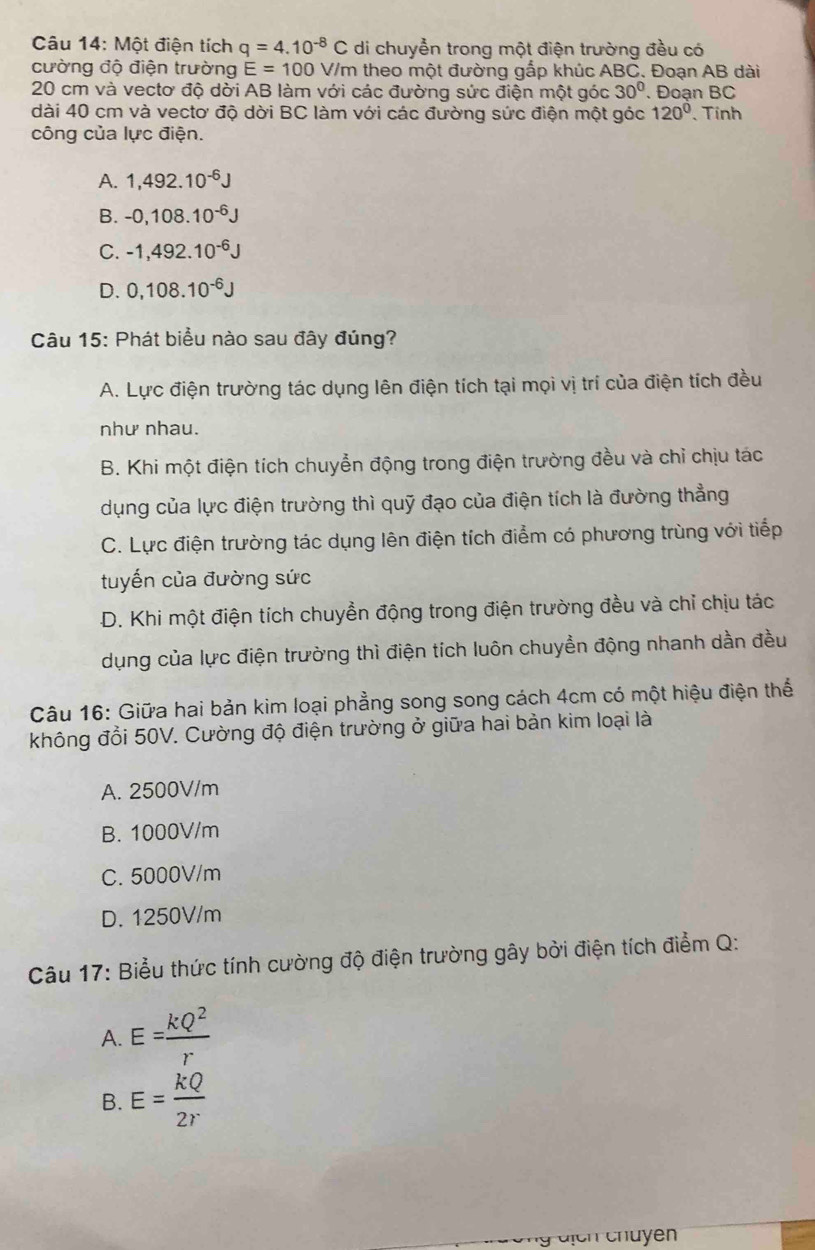 Một điện tích q=4.10^(-8)C di chuyển trong một điện trường đều có
cường độ điện trường E=100V/m theo một đường gắp khúc ABC. Đoạn AB dài
20 cm và vectơ độ dời AB làm với các đường sức điện một góc 30°. Đoạn BC
dài 40 cm và vectơ độ dời BC làm với các đường sức điện một góc 120° Tính
công của lực điện.
A. 1,492.10^(-6)J
B. -0,108.10^(-6)J
C. -1,492.10^(-6)J
D. 0,108.10^(-6)J
Câu 15: Phát biểu nào sau đây đúng?
A. Lực điện trường tác dụng lên điện tích tại mọi vị trí của điện tích đều
như nhau.
B. Khi một điện tích chuyển động trong điện trường đều và chỉ chịu tác
dụng của lực điện trường thì quỹ đạo của điện tích là đường thẳng
C. Lực điện trường tác dụng lên điện tích điểm có phương trùng với tiếp
tuyến của đường sức
D. Khi một điện tích chuyền động trong điện trường đều và chỉ chịu tác
dụng của lực điện trường thì điện tích luôn chuyển động nhanh dần đều
Câu 16: Giữa hai bản kim loại phẳng song song cách 4cm có một hiệu điện thể
không đổi 50V. Cường độ điện trường ở giữa hai bản kim loại là
A. 2500V/m
B. 1000V/m
C. 5000V/m
D. 1250V/m
Câu 17: Biểu thức tính cường độ điện trường gây bởi điện tích điểm Q:
A. E= kQ^2/r 
B. E= kQ/2r 