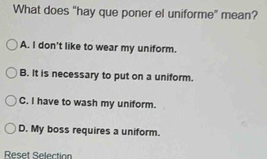 What does “hay que poner el uniforme” mean?
A. I don't like to wear my uniform.
B. It is necessary to put on a uniform.
C. I have to wash my uniform.
D. My boss requires a uniform.
Reset Selection