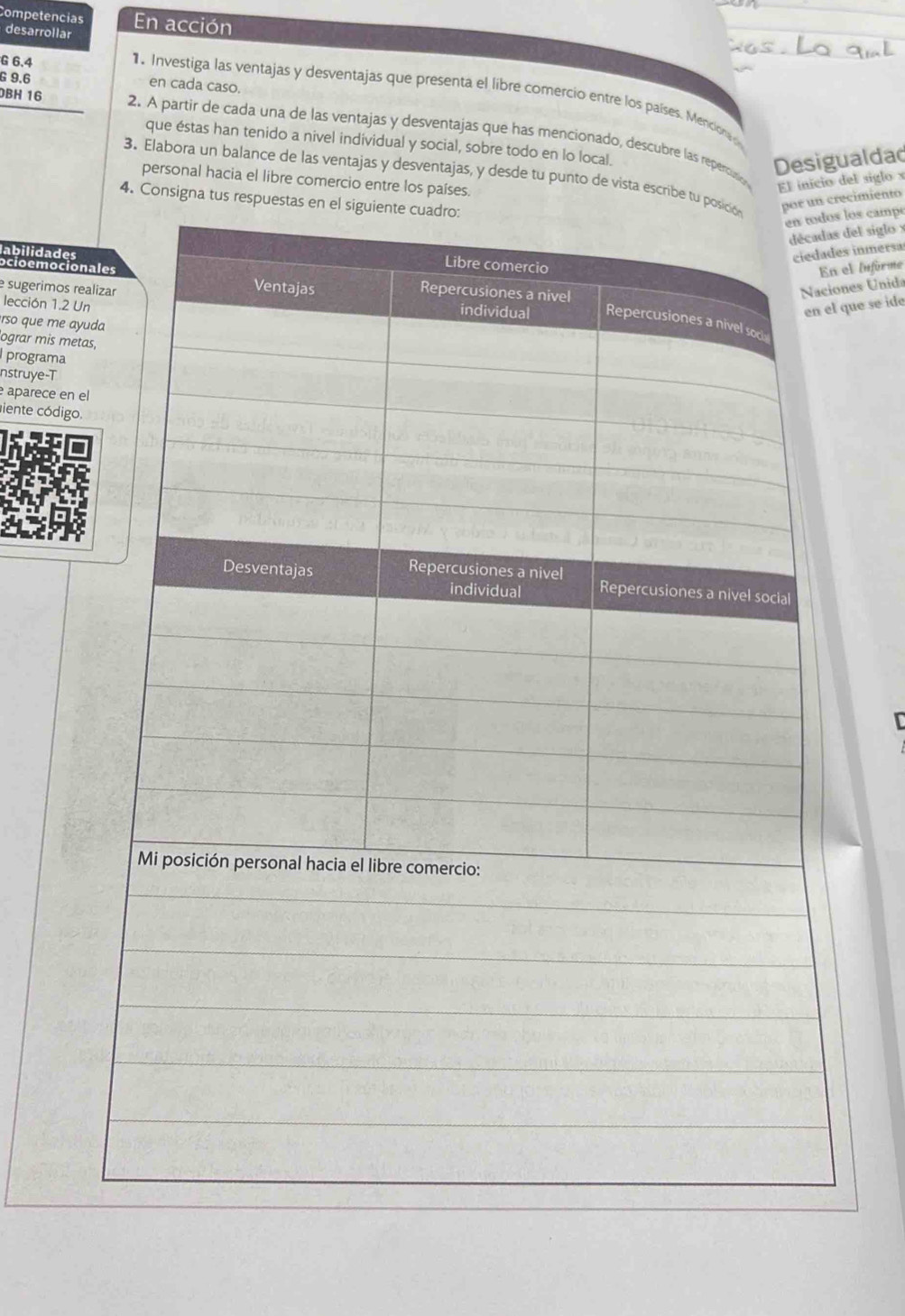 Competencias En acción 
desarrollar 
G 6.4
G 9.6 en cada caso. 
1. Investiga las ventajas y desventajas que presenta el libre comercio entre los países. Mencion 
BH 16
2. A partir de cada una de las ventajas y desventajas que has mencionado, descubre las repercution El inicio del siglo x
que éstas han tenido a nivel individual y social, sobre todo en lo local. 
Desigualdad 
3. Elabora un balance de las ventajas y desventajas, y desde tu punto de vista escribe t 
personal hacia el libre comercio entre los países. 
4. Consigna tus resp 
recimiento 
los campé 
del siglo x
labilidades 
inmersa 
l informe 
ocioemocio 
es Unida 
lección 1.2 U 
ue se ide 
e sugerimos re 
rso que me ay 
ograr mis met 
programa 
nstruye-T 
aparece en e 
iente código.