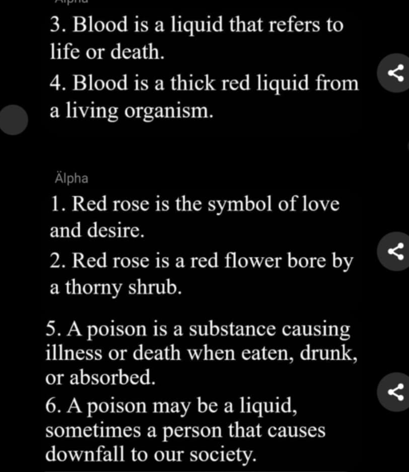 Blood is a liquid that refers to 
life or death. 
4. Blood is a thick red liquid from 
a living organism. 
Älpha 
1. Red rose is the symbol of love 
and desire. 
2. Red rose is a red flower bore by 
a thorny shrub. 
5. A poison is a substance causing 
illness or death when eaten, drunk, 
or absorbed. 
6. A poison may be a liquid, 
sometimes a person that causes 
downfall to our society.