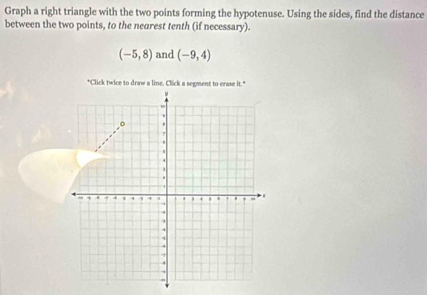 Graph a right triangle with the two points forming the hypotenuse. Using the sides, find the distance 
between the two points, to the nearest tenth (if necessary).
(-5,8) and (-9,4)
*Click twice to draw a line. Click a segment to crase it.*