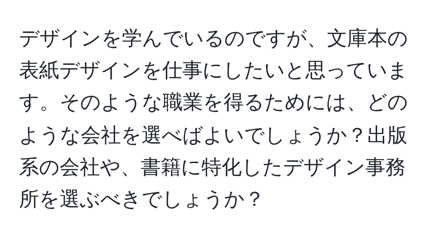 デザインを学んでいるのですが、文庫本の表紙デザインを仕事にしたいと思っています。そのような職業を得るためには、どのような会社を選べばよいでしょうか？出版系の会社や、書籍に特化したデザイン事務所を選ぶべきでしょうか？