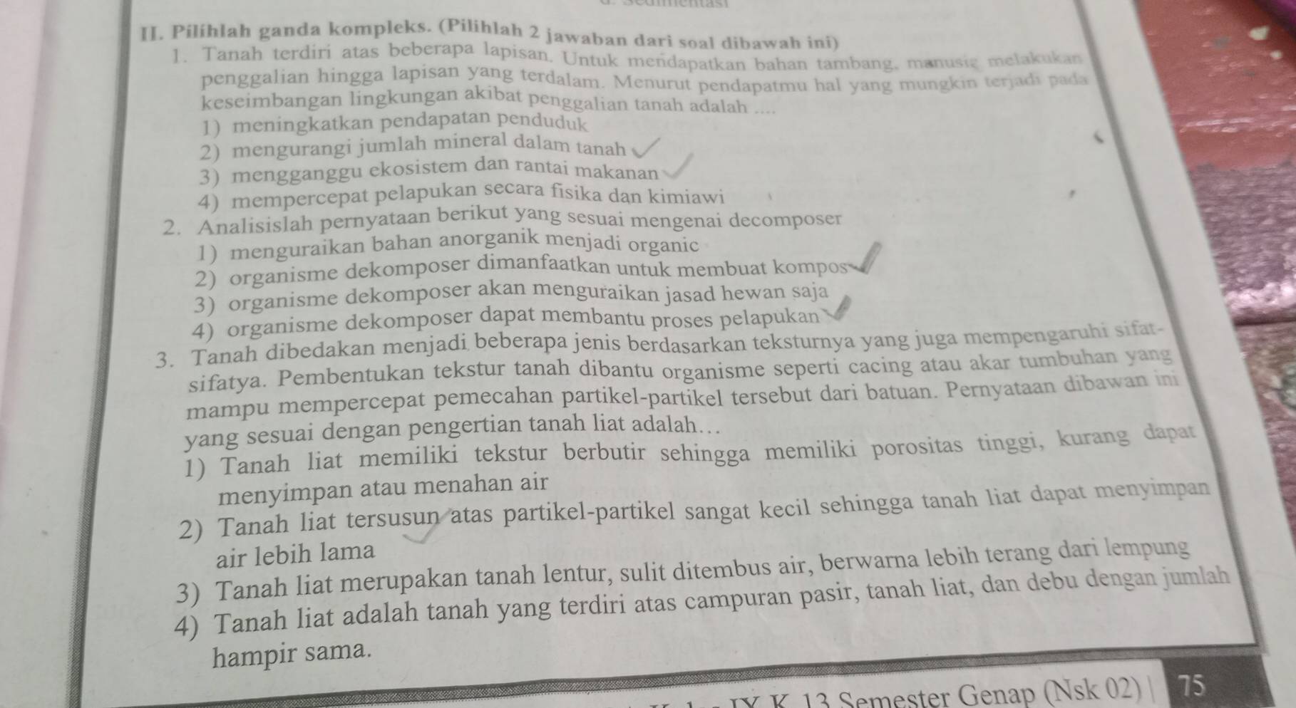 Pilíhlah ganda kompleks. (Pilihlah 2 jawaban dari soal dibawah ini)
1. Tanah terdiri atas beberapa lapisan. Untuk mendapatkan bahan tambang, manusic melakukan
penggalian hingga lapisan yang terdalam. Menurut pendapatmu hal yang mungkin terjadi pada
keseimbangan lingkungan akibat penggalian tanah adalah ....
1) meningkatkan pendapatan penduduk
2) mengurangi jumlah mineral dalam tanah
3) mengganggu ekosistem dan rantai makanan
4) mempercepat pelapukan secara fisika dan kimiawi
2. Analisislah pernyataan berikut yang sesuai mengenai decomposer
1) menguraikan bahan anorganik menjadi organic
2) organisme dekomposer dimanfaatkan untuk membuat kompos
3) organisme dekomposer akan menguraikan jasad hewan saja
4) organisme dekomposer dapat membantu proses pelapukan
3. Tanah dibedakan menjadi beberapa jenis berdasarkan teksturnya yang juga mempengaruhi sifat
sifatya. Pembentukan tekstur tanah dibantu organisme seperti cacing atau akar tumbuhan yang
mampu mempercepat pemecahan partikel-partikel tersebut dari batuan. Pernyataan dibawan ini
yang sesuai dengan pengertian tanah liat adalah...
1) Tanah liat memiliki tekstur berbutir sehingga memiliki porositas tinggi, kurang dapat
menyimpan atau menahan air
2) Tanah liat tersusun atas partikel-partikel sangat kecil sehingga tanah liat dapat menyimpan
air lebih lama
3) Tanah liat merupakan tanah lentur, sulit ditembus air, berwarna lebih terang dari lempung
4) Tanah liat adalah tanah yang terdiri atas campuran pasir, tanah liat, dan debu dengan jumlah
hampir sama.
K 13 Semester Genap (Nsk 02) 75