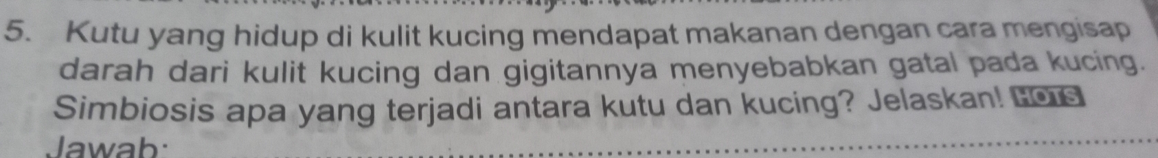 Kutu yang hidup di kulit kucing mendapat makanan dengan cara mengisap 
darah dari kulit kucing dan gigitannya menyebabkan gatal pada kucing. 
Simbiosis apa yang terjadi antara kutu dan kucing? Jelaskan! Los 
Jawab: