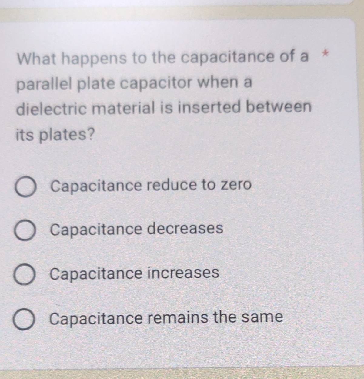 What happens to the capacitance of a *
parallel plate capacitor when a
dielectric material is inserted between
its plates?
Capacitance reduce to zero
Capacitance decreases
Capacitance increases
Capacitance remains the same