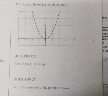 The diagram below is a parabola graph. 
desc 
ertie 
cript 
tices 
Bs 
ang 
le su 
QUESTION 26 
hat ζ s 
What is the y - intercept? 
QUESTION 27 
Write the equation of the parabola shown. 
a