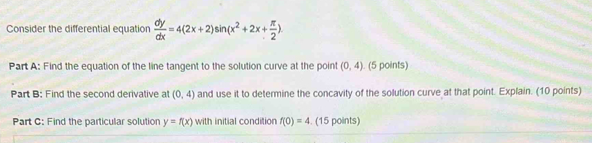 Consider the differential equation  dy/dx =4(2x+2)sin (x^2+2x+ π /2 ). 
Part A: Find the equation of the line tangent to the solution curve at the point (0,4). (5 points) 
Part B: Find the second derivative at (0,4) and use it to determine the concavity of the solution curve at that point. Explain. (10 points) 
Part C: Find the particular solution y=f(x) with initial condition f(0)=4. (15 points)